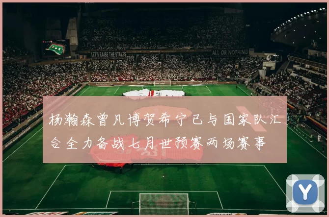 杨瀚森曾凡博贺希宁已与国家队汇合全力备战七月世预赛两场赛事