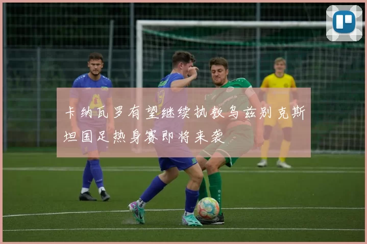 卡纳瓦罗有望继续执教乌兹别克斯坦国足热身赛即将来袭